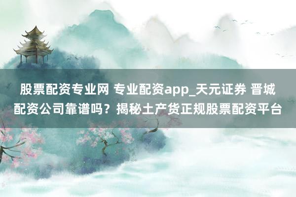 股票配资专业网 专业配资app_天元证券 晋城配资公司靠谱吗？揭秘土产货正规股票配资平台