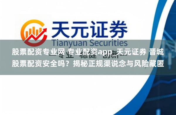 股票配资专业网 专业配资app_天元证券 晋城股票配资安全吗？揭秘正规渠说念与风险藏匿