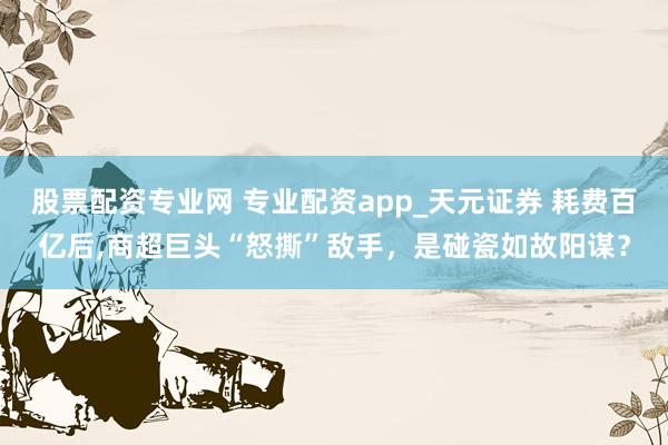 股票配资专业网 专业配资app_天元证券 耗费百亿后,商超巨头“怒撕”敌手，是碰瓷如故阳谋？