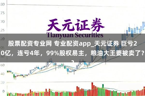 股票配资专业网 专业配资app_天元证券 巨亏20亿，连亏4年，99%股权易主，粮油大王要被卖了？