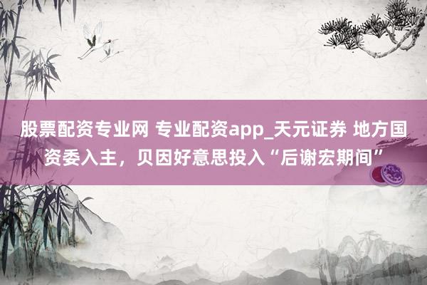 股票配资专业网 专业配资app_天元证券 地方国资委入主，贝因好意思投入“后谢宏期间”