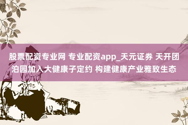 股票配资专业网 专业配资app_天元证券 天开团泊园加入大健康子定约 构建健康产业雅致生态