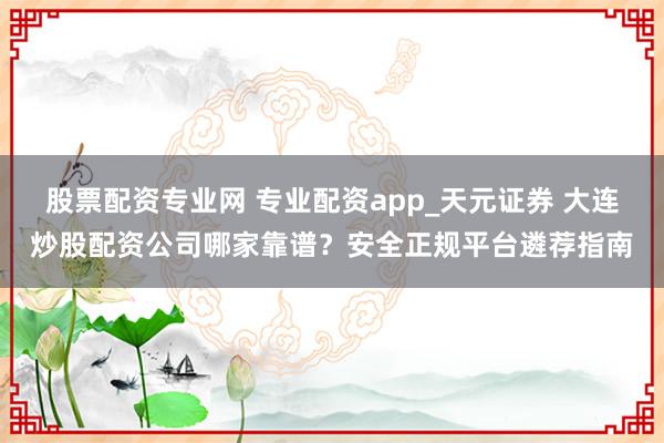 股票配资专业网 专业配资app_天元证券 大连炒股配资公司哪家靠谱？安全正规平台遴荐指南