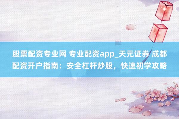 股票配资专业网 专业配资app_天元证券 成都配资开户指南：安全杠杆炒股，快速初学攻略