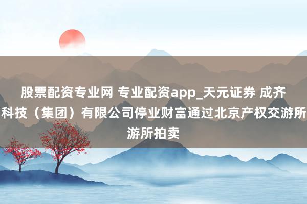 股票配资专业网 专业配资app_天元证券 成齐九鼎科技（集团）有限公司停业财富通过北京产权交游所拍卖