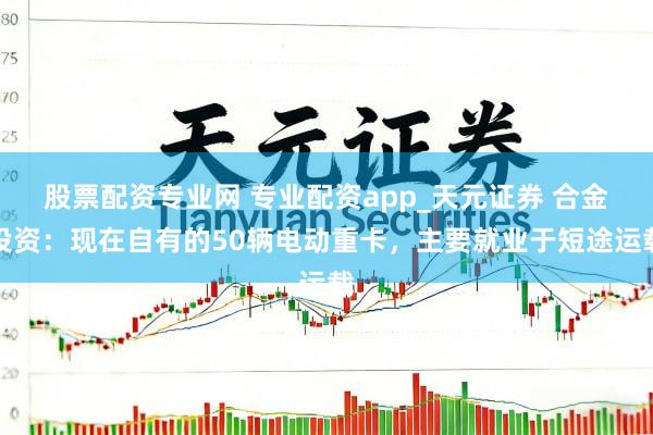 股票配资专业网 专业配资app_天元证券 合金投资：现在自有的50辆电动重卡，主要就业于短途运载