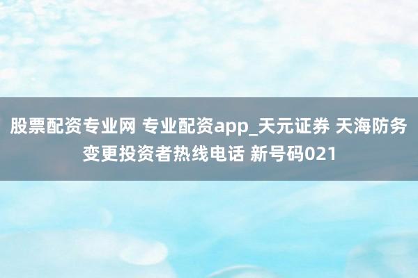 股票配资专业网 专业配资app_天元证券 天海防务变更投资者热线电话 新号码021