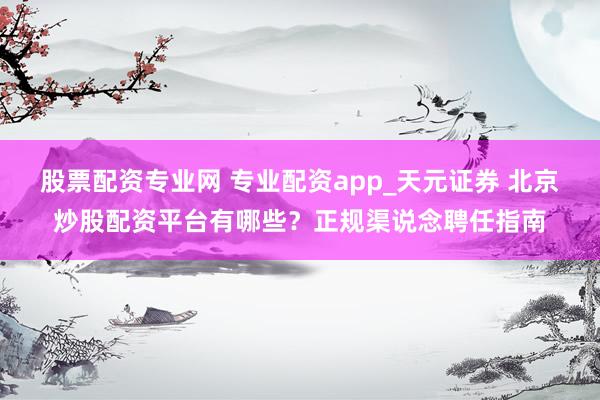股票配资专业网 专业配资app_天元证券 北京炒股配资平台有哪些？正规渠说念聘任指南