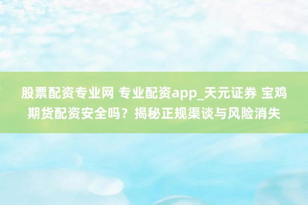 股票配资专业网 专业配资app_天元证券 宝鸡期货配资安全吗？揭秘正规渠谈与风险消失