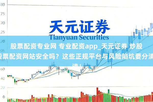 股票配资专业网 专业配资app_天元证券 炒股股票配资网站安全吗？这些正规平台与风险陷坑要分清！