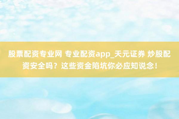 股票配资专业网 专业配资app_天元证券 炒股配资安全吗？这些资金陷坑你必应知说念！