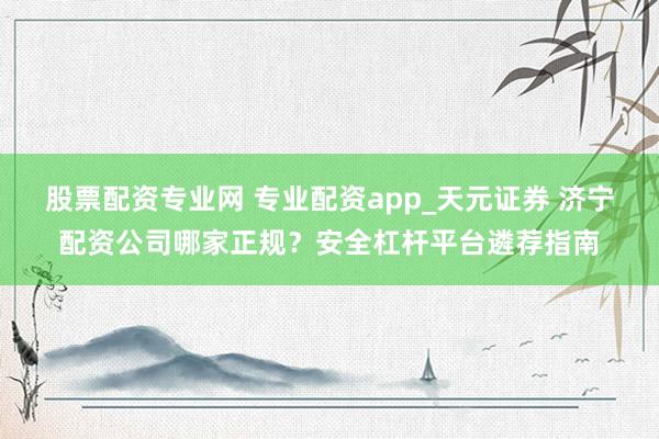 股票配资专业网 专业配资app_天元证券 济宁配资公司哪家正规？安全杠杆平台遴荐指南