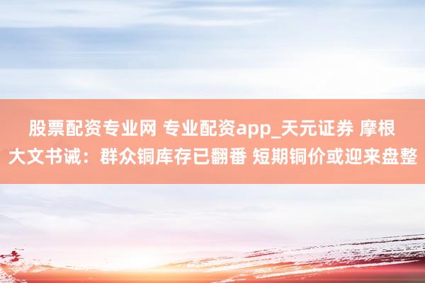 股票配资专业网 专业配资app_天元证券 摩根大文书诫：群众铜库存已翻番 短期铜价或迎来盘整