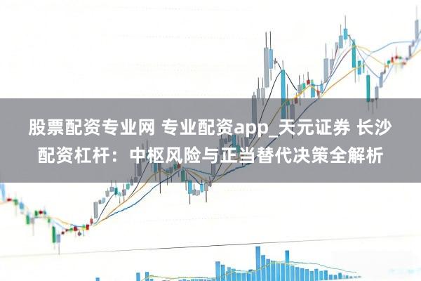 股票配资专业网 专业配资app_天元证券 长沙配资杠杆：中枢风险与正当替代决策全解析