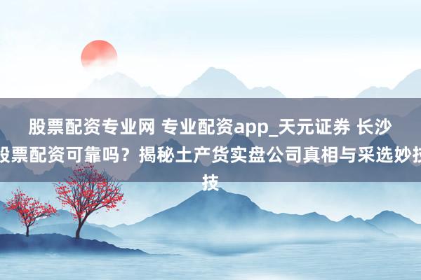 股票配资专业网 专业配资app_天元证券 长沙股票配资可靠吗？揭秘土产货实盘公司真相与采选妙技