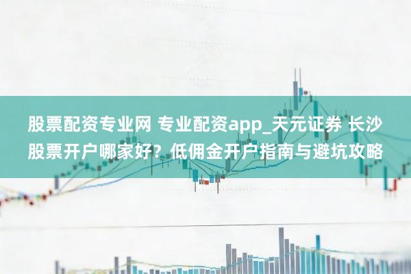 股票配资专业网 专业配资app_天元证券 长沙股票开户哪家好？低佣金开户指南与避坑攻略