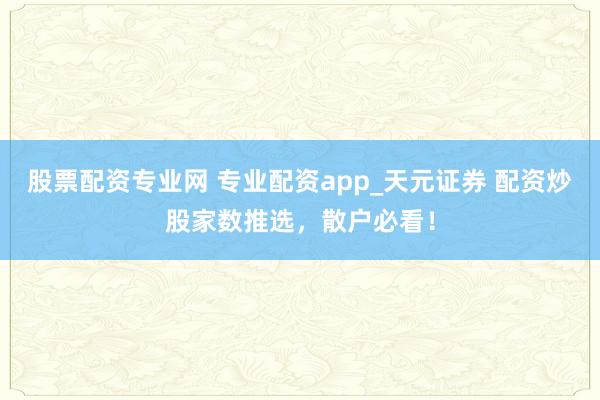 股票配资专业网 专业配资app_天元证券 配资炒股家数推选，散户必看！