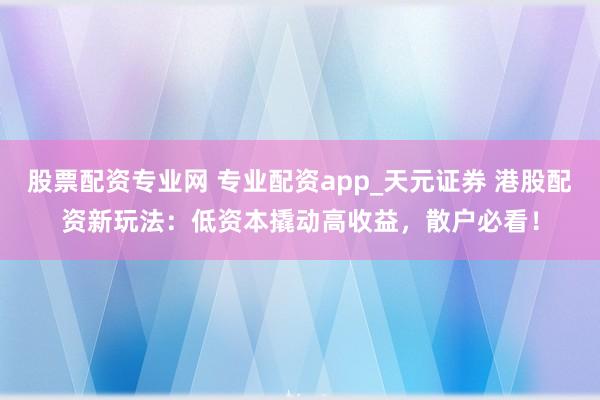 股票配资专业网 专业配资app_天元证券 港股配资新玩法：低资本撬动高收益，散户必看！