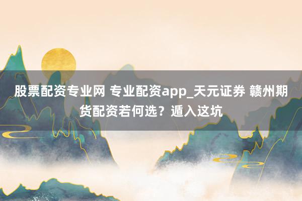 股票配资专业网 专业配资app_天元证券 赣州期货配资若何选？遁入这坑