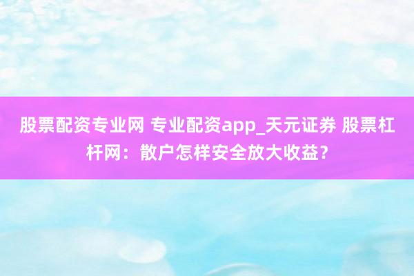 股票配资专业网 专业配资app_天元证券 股票杠杆网：散户怎样安全放大收益？
