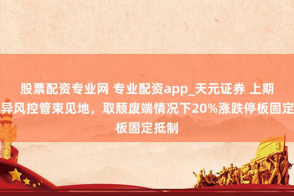 股票配资专业网 专业配资app_天元证券 上期所立异风控管束见地，取颓废端情况下20%涨跌停板固定抵制