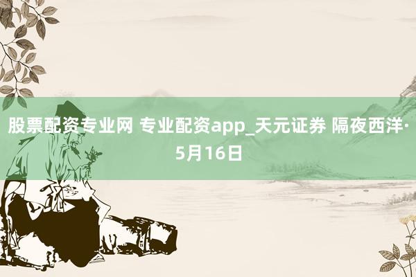 股票配资专业网 专业配资app_天元证券 隔夜西洋·5月16日