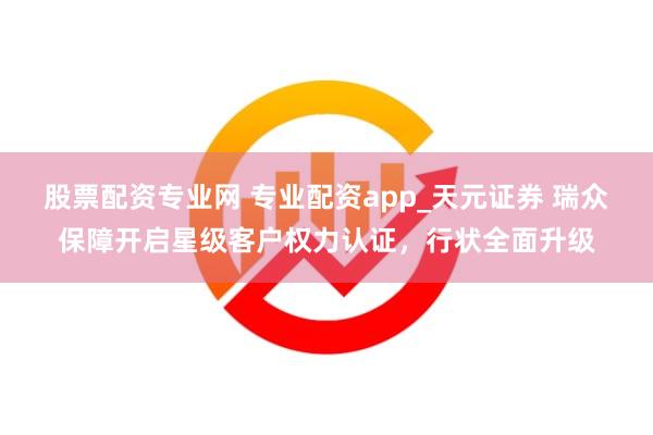 股票配资专业网 专业配资app_天元证券 瑞众保障开启星级客户权力认证，行状全面升级