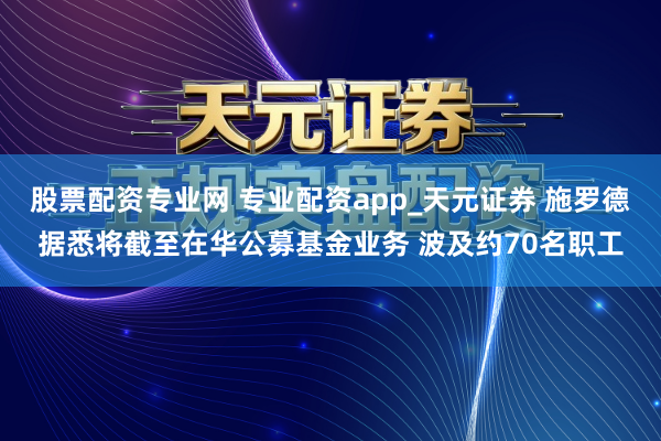 股票配资专业网 专业配资app_天元证券 施罗德据悉将截至在华公募基金业务 波及约70名职工