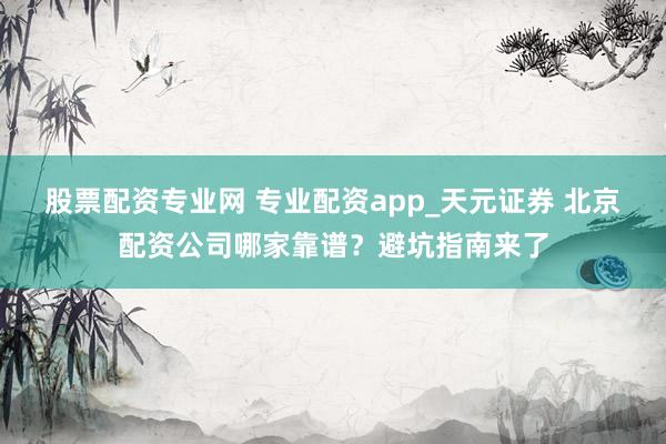 股票配资专业网 专业配资app_天元证券 北京配资公司哪家靠谱？避坑指南来了