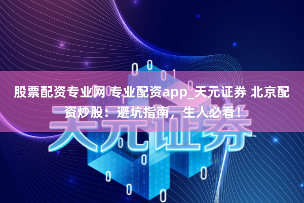 股票配资专业网 专业配资app_天元证券 北京配资炒股：避坑指南，生人必看！