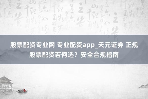 股票配资专业网 专业配资app_天元证券 正规股票配资若何选？安全合规指南