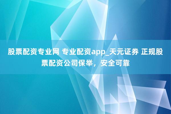 股票配资专业网 专业配资app_天元证券 正规股票配资公司保举，安全可靠