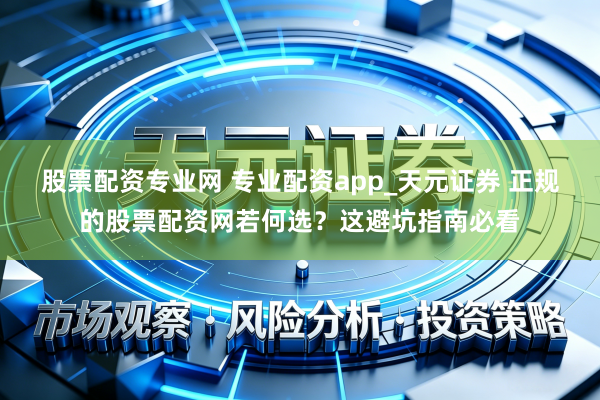 股票配资专业网 专业配资app_天元证券 正规的股票配资网若何选？这避坑指南必看