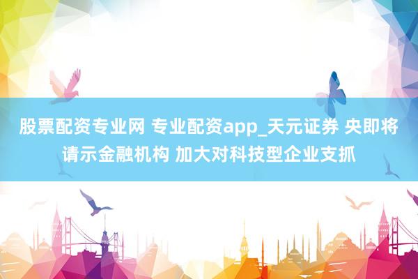 股票配资专业网 专业配资app_天元证券 央即将请示金融机构 加大对科技型企业支抓