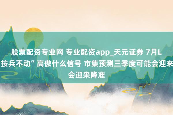 股票配资专业网 专业配资app_天元证券 7月LPR“按兵不动”高傲什么信号 市集预测三季度可能会迎来降准