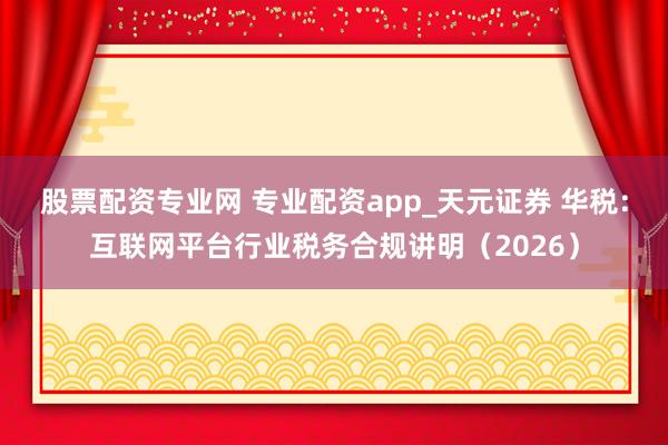 股票配资专业网 专业配资app_天元证券 华税：互联网平台行业税务合规讲明（2026）