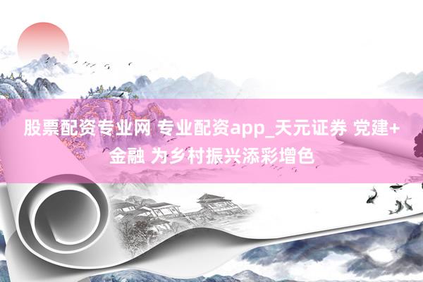 股票配资专业网 专业配资app_天元证券 党建+金融 为乡村振兴添彩增色