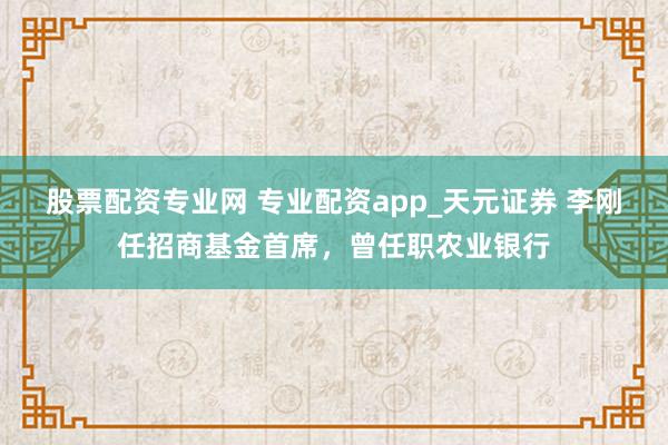 股票配资专业网 专业配资app_天元证券 李刚任招商基金首席，曾任职农业银行
