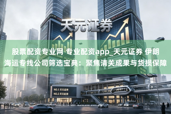 股票配资专业网 专业配资app_天元证券 伊朗海运专线公司筛选宝典：聚焦清关成果与货损保障