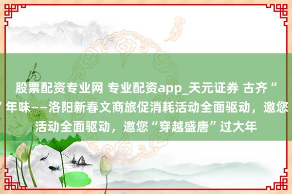 股票配资专业网 专业配资app_天元证券 古齐“潮”消耗 盛唐“新”年味——洛阳新春文商旅促消耗活动全面驱动，邀您“穿越盛唐”过大年