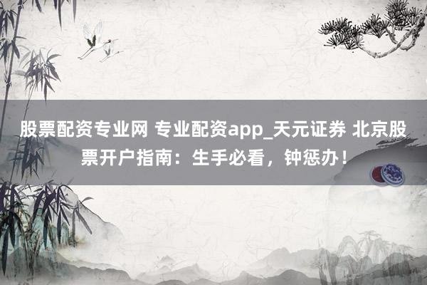 股票配资专业网 专业配资app_天元证券 北京股票开户指南：生手必看，钟惩办！