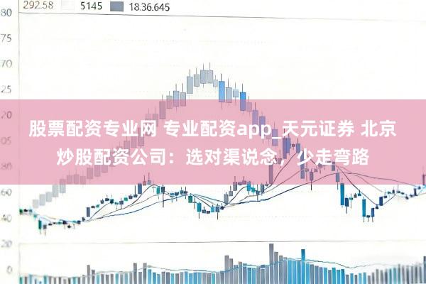 股票配资专业网 专业配资app_天元证券 北京炒股配资公司：选对渠说念，少走弯路