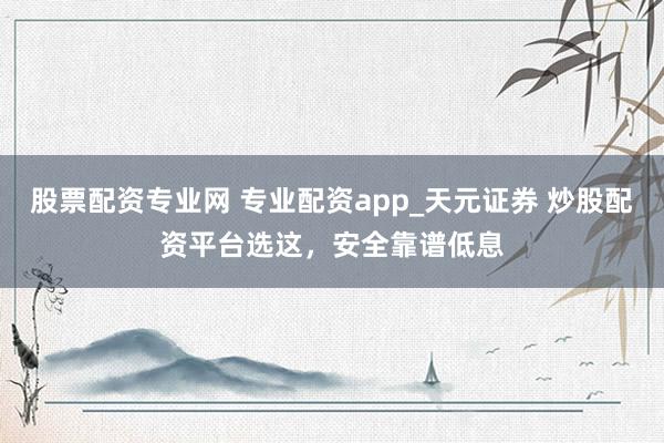 股票配资专业网 专业配资app_天元证券 炒股配资平台选这，安全靠谱低息