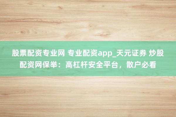 股票配资专业网 专业配资app_天元证券 炒股配资网保举：高杠杆安全平台，散户必看