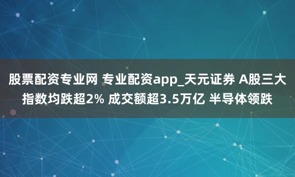 股票配资专业网 专业配资app_天元证券 A股三大指数均跌超2% 成交额超3.5万亿 半导体领跌