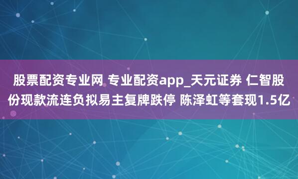 股票配资专业网 专业配资app_天元证券 仁智股份现款流连负拟易主复牌跌停 陈泽虹等套现1.5亿