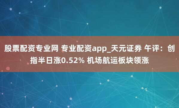 股票配资专业网 专业配资app_天元证券 午评：创指半日涨0.52% 机场航运板块领涨