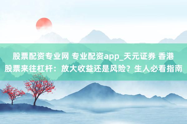 股票配资专业网 专业配资app_天元证券 香港股票来往杠杆：放大收益还是风险？生人必看指南