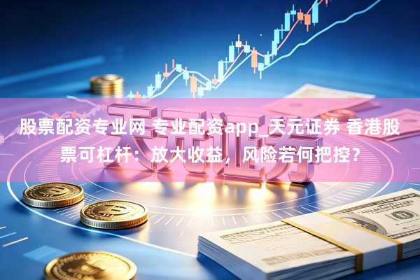 股票配资专业网 专业配资app_天元证券 香港股票可杠杆：放大收益，风险若何把控？