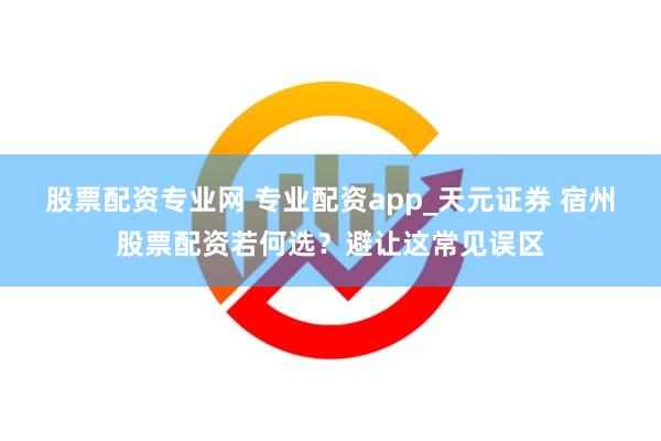 股票配资专业网 专业配资app_天元证券 宿州股票配资若何选？避让这常见误区